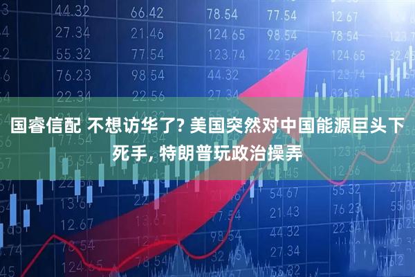 国睿信配 不想访华了? 美国突然对中国能源巨头下死手, 特朗普玩政治操弄